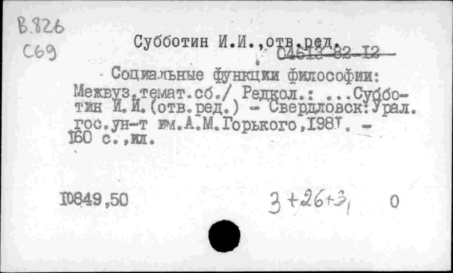 ﻿КШ>
Субботин Й.И.,о№4й
- Социальные функции философии: Межвуз.темат.сб./ Редкол.: ...Субботин и. И. (отв.ред.) - Свердловск: Урал, гос.ун-т им.А.М.Горького,198Т. -160 с.,ил.
10849,50	0